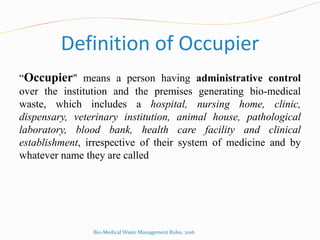 Definition of Occupier
“Occupier" means a person having administrative control
over the institution and the premises generating bio-medical
waste, which includes a hospital, nursing home, clinic,
dispensary, veterinary institution, animal house, pathological
laboratory, blood bank, health care facility and clinical
establishment, irrespective of their system of medicine and by
whatever name they are called
Bio-Medical Waste Management Rules, 2016
 