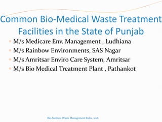 Common Bio-Medical Waste Treatment
Facilities in the State of Punjab
 M/s Medicare Env. Management , Ludhiana
 M/s Rainbow Environments, SAS Nagar
 M/s Amritsar Enviro Care System, Amritsar
 M/s Bio Medical Treatment Plant , Pathankot
Bio-Medical Waste Management Rules, 2016
 