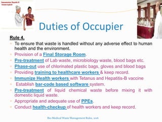 Duties of Occupier
Rule 4.
 To ensure that waste is handled without any adverse effect to human
health and the environment.
 Provision of a Final Storage Room.
 Pre-treatment of Lab waste, microbiology waste, blood bags etc.
 Phase-out use of chlorinated plastic bags, gloves and blood bags
 Providing training to healthcare workers & keep record.
 Immunize Health workers with Tetanus and Hepatitis-B vaccine
 Establish bar-code based software system.
 Pre-treatment of liquid chemical waste before mixing it with
domestic liquid waste.
 Appropriate and adequate use of PPEs.
 Conduct health-checkup of health workers and keep record.
Bio-Medical Waste Management Rules, 2016
 
