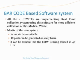 BAR CODE Based Software system
 All the 4 CBWTFs are implementing Real Time
collection system using this software for more efficient
collection of Bio-Medical Waste.
 Merits of the new system:
 Accurate data available.
 Reports can be generated on daily basis.
 It can be assured that the BMW is being treated in 48
Hrs.
Bio-Medical Waste Management Rules, 2016
 