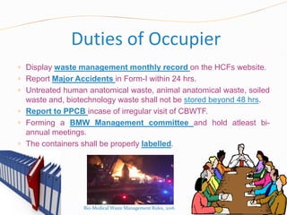 Duties of Occupier
 Display waste management monthly record on the HCFs website.
 Report Major Accidents in Form-I within 24 hrs.
 Untreated human anatomical waste, animal anatomical waste, soiled
waste and, biotechnology waste shall not be stored beyond 48 hrs.
 Report to PPCB incase of irregular visit of CBWTF.
 Forming a BMW Management committee and hold atleast bi-
annual meetings.
 The containers shall be properly labelled.
Bio-Medical Waste Management Rules, 2016
 