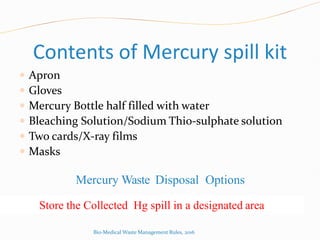 Contents of Mercury spill kit
 Apron
 Gloves
 Mercury Bottle half filled with water
 Bleaching Solution/Sodium Thio-sulphate solution
 Two cards/X-ray films
 Masks
Mercury Waste Disposal Options
Store the Collected Hg spill in a designated area
Bio-Medical Waste Management Rules, 2016
 