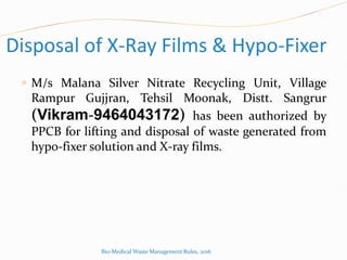 Disposal of X-Ray Films & Hypo-Fixer
 M/s Malana Silver Nitrate Recycling Unit, Village
Rampur Gujjran, Tehsil Moonak, Distt. Sangrur
(Vikram-9464043172) has been authorized by
PPCB for lifting and disposal of waste generated from
hypo-fixer solution and X-ray films.
Bio-Medical Waste Management Rules, 2016
 
