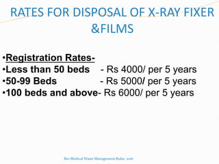 RATES FOR DISPOSAL OF X-RAY FIXER
&FILMS
•Registration Rates-
•Less than 50 beds - Rs 4000/ per 5 years
•50-99 Beds - Rs 5000/ per 5 years
•100 beds and above- Rs 6000/ per 5 years
Bio-Medical Waste Management Rules, 2016
 
