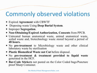 Commonly observed violations
 Expired Agreement with CBWTF
 Disposing waste Using Deep Burial System.
 Improper Segregation.
 Non-Obtaining/Expired Authorization, Consents from PPCB.
 Untreated human anatomical waste, animal anatomical waste,
soiled waste and, biotechnology waste stored beyond a period of
48 hours.
 No pre-treatment to Microbiology waste and other clinical
laboratory waste by sterilisation
 Plastic Biomedical Waste not Cut before disposal.
 No pre-treatment & treatment provided to liquid waste
generated in the HCF.
 Bar-Code Stickers not pasted on the Color Coded bags/Puncture
proof Sharp Container.
Bio-Medical Waste Management Rules, 2016
 