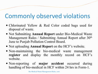 Commonly observed violations
 Chlorinated Yellow & Red Color coded bags used for
disposal of waste.
 Not Submitting Annual Report under Bio-Medical Waste
Management Rules / Submitting Annual Report after 30th
June to Punjab Pollution Control Board.
 Not uploading Annual Report on the HCF’s website.
 Non-maintaining the bio-medical waste management
register and display the monthly record on HCF’s
website.
 Non-reporting of major accident occurred during
handling of bio-medical in HCF within 24 hrs in Form-1.
Bio-Medical Waste Management Rules, 2016
 