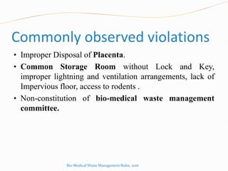 Commonly observed violations
• Improper Disposal of Placenta.
• Common Storage Room without Lock and Key,
improper lightning and ventilation arrangements, lack of
Impervious floor, access to rodents .
• Non-constitution of bio-medical waste management
committee.
Bio-Medical Waste Management Rules, 2016
 