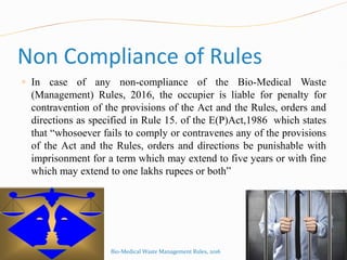 Non Compliance of Rules
 In case of any non-compliance of the Bio-Medical Waste
(Management) Rules, 2016, the occupier is liable for penalty for
contravention of the provisions of the Act and the Rules, orders and
directions as specified in Rule 15. of the E(P)Act,1986 which states
that “whosoever fails to comply or contravenes any of the provisions
of the Act and the Rules, orders and directions be punishable with
imprisonment for a term which may extend to five years or with fine
which may extend to one lakhs rupees or both”
Bio-Medical Waste Management Rules, 2016
 