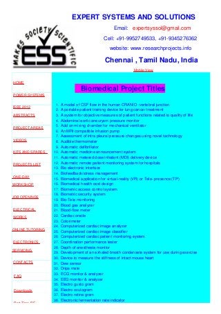 EXPERT SYSTEMS AND SOLUTIONS
Email: expertsyssol@gmail.com
Cell: +91-9952749533, +91-9345276362
website: www.researchprojects.info
Chennai , Tamil Nadu, India
Mobile View
HOME
POWER SYSTEMS
IEEE 2012
ABSTRACTS
PROJECT AREAS
VIDEOS
KITS AND SPARES
PROJECTS LIST
ONE-DAY
WORKSHOP
JOB OPENINGS
ELECTRICAL
WORKS
ONLINE TUTORING
ELECTRONICS
SERVICING
CONTACTS
FAQ
Downloads
Part Time B.E
Biomedical Project Titles
1. A model of CSF flow in the human CRANIO -vertebral junction
2. A portable patient training device for lung cancer treatment
3. A system for objective measures of patient functions related to quality of life
4. Abdominal aortic aneurysm pressure monitor
5. Add on mixing chamber for mechanical ventilator
6. An MRI compatible infusion pump
7. Assessment of intra pleural pressure changes using novel technology
8. Audible thermometer
9. Automatic defibrillator
10. Automatic medicine announcement system
11. Automatic metered dose inhalant (MDI) delivery device
12. Automatic remote patient monitoring system for hospitals
13. Bio electronic interface
14. Biofeedback/stress management
15. Biomedical application for virtual-reality (VR) or Tele- presence (TP)
16. Biomedical health card design
17. Biometric access control system
18. Biometric security system
19. Bio-Tele monitoring
20. Blood gas analyzer
21. Blood-flow meter
22. Cardiac oracle
23. Colorimeter
24. Computerized cardiac image analyzer
25. Computerized cardiac image classifier
26. Computerized cardiac patient monitoring system
27. Coordination performance tester
28. Depth of anesthesia monitor
29. Development of an exhaled breath condensate system for use during exercise
30. Device to measure the stiffness of intact mouse heart
31. Dew sensor
32. Drips mate
33. ECG monitor & analyzer
34. EEG monitor & analyzer
35. Electro gusto gram
36. Electro oculogram
37. Electro retina gram
38. Electronic fermentation rate indicator
 