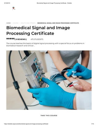 9/15/2019 Biomedical Signal and Image Processing Certificate - Edukite
https://edukite.org/course/biomedical-signal-and-image-processing-certificate/ 1/10
HOME / COURSE / HEALTH AND FITNESS / BIOMEDICAL SIGNAL AND IMAGE PROCESSING CERTIFICATE
Biomedical Signal and Image
Processing Certi cate
( 9 REVIEWS ) 475 STUDENTS
The course teaches the basics of digital signal processing with a special focus on problems in
biomedical research and clinical …

TAKE THIS COURSE
 
