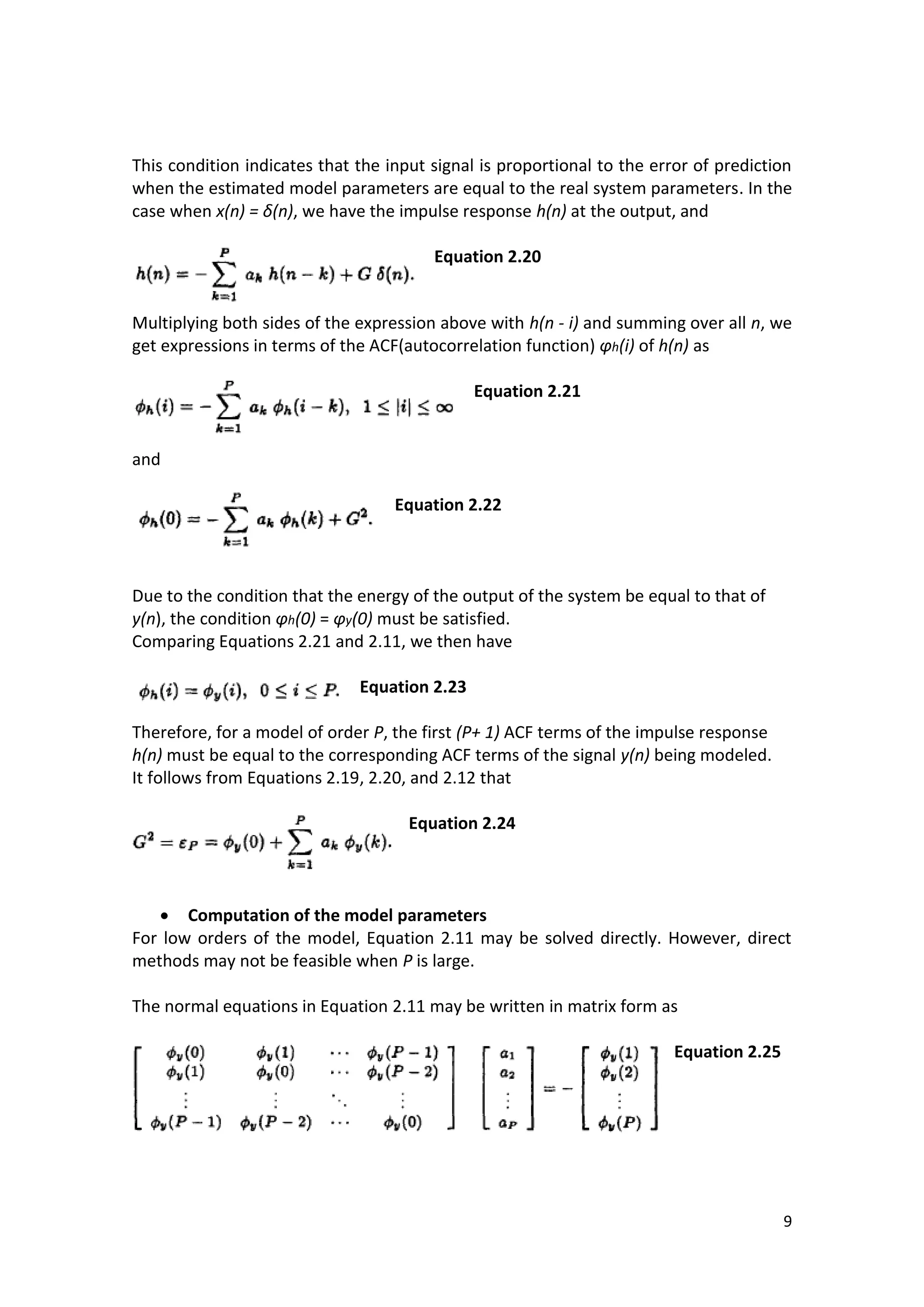 9 
This condition indicates that the input signal is proportional to the error of prediction when the estimated model parameters are equal to the real system parameters. In the case when x(n) = δ(n), we have the impulse response h(n) at the output, and 
Equation 2.20 
Multiplying both sides of the expression above with h(n - i) and summing over all n, we get expressions in terms of the ACF(autocorrelation function) φh(i) of h(n) as 
Equation 2.21 
and 
Equation 2.22 
Due to the condition that the energy of the output of the system be equal to that of y(n), the condition φh(0) = φy(0) must be satisfied. 
Comparing Equations 2.21 and 2.11, we then have 
Equation 2.23 
Therefore, for a model of order P, the first (P+ 1) ACF terms of the impulse response h(n) must be equal to the corresponding ACF terms of the signal y(n) being modeled. 
It follows from Equations 2.19, 2.20, and 2.12 that 
Equation 2.24 
 Computation of the model parameters 
For low orders of the model, Equation 2.11 may be solved directly. However, direct methods may not be feasible when P is large. 
The normal equations in Equation 2.11 may be written in matrix form as 
Equation 2.25 
 
