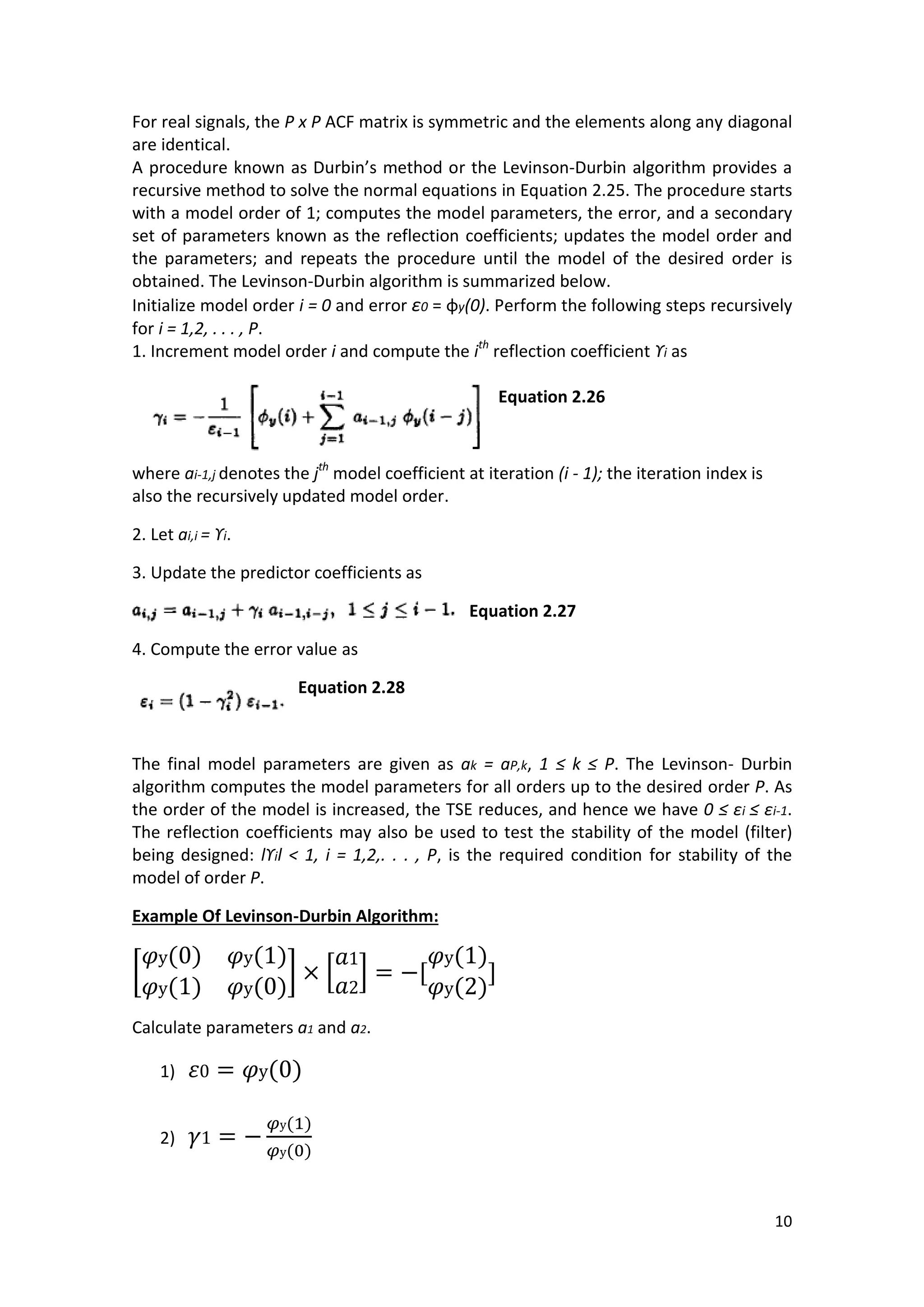 10 
For real signals, the P x P ACF matrix is symmetric and the elements along any diagonal are identical. 
A procedure known as Durbin’s method or the Levinson-Durbin algorithm provides a recursive method to solve the normal equations in Equation 2.25. The procedure starts with a model order of 1; computes the model parameters, the error, and a secondary set of parameters known as the reflection coefficients; updates the model order and the parameters; and repeats the procedure until the model of the desired order is obtained. The Levinson-Durbin algorithm is summarized below. 
Initialize model order i = 0 and error ε0 = φy(0). Perform the following steps recursively for i = 1,2, . . . , P. 
1. Increment model order i and compute the ith reflection coefficient ϒi as 
Equation 2.26 
where ai-1,j denotes the jth model coefficient at iteration (i - 1); the iteration index is also the recursively updated model order. 
2. Let ai,i = ϒi. 
3. Update the predictor coefficients as 
Equation 2.27 
4. Compute the error value as 
Equation 2.28 
The final model parameters are given as ak = aP,k, 1 ≤ k ≤ P. The Levinson- Durbin algorithm computes the model parameters for all orders up to the desired order P. As the order of the model is increased, the TSE reduces, and hence we have 0 ≤ εi ≤ εi-1. The reflection coefficients may also be used to test the stability of the model (filter) being designed: lϒil < 1, i = 1,2,. . . , P, is the required condition for stability of the model of order P. 
Example Of Levinson-Durbin Algorithm: [ ( ) ( ) ( ) ( ) ] [ ] ( ) ( ) 
Calculate parameters a1 and a2. 
1) ( ) 
2) ( ) ( ) 
 