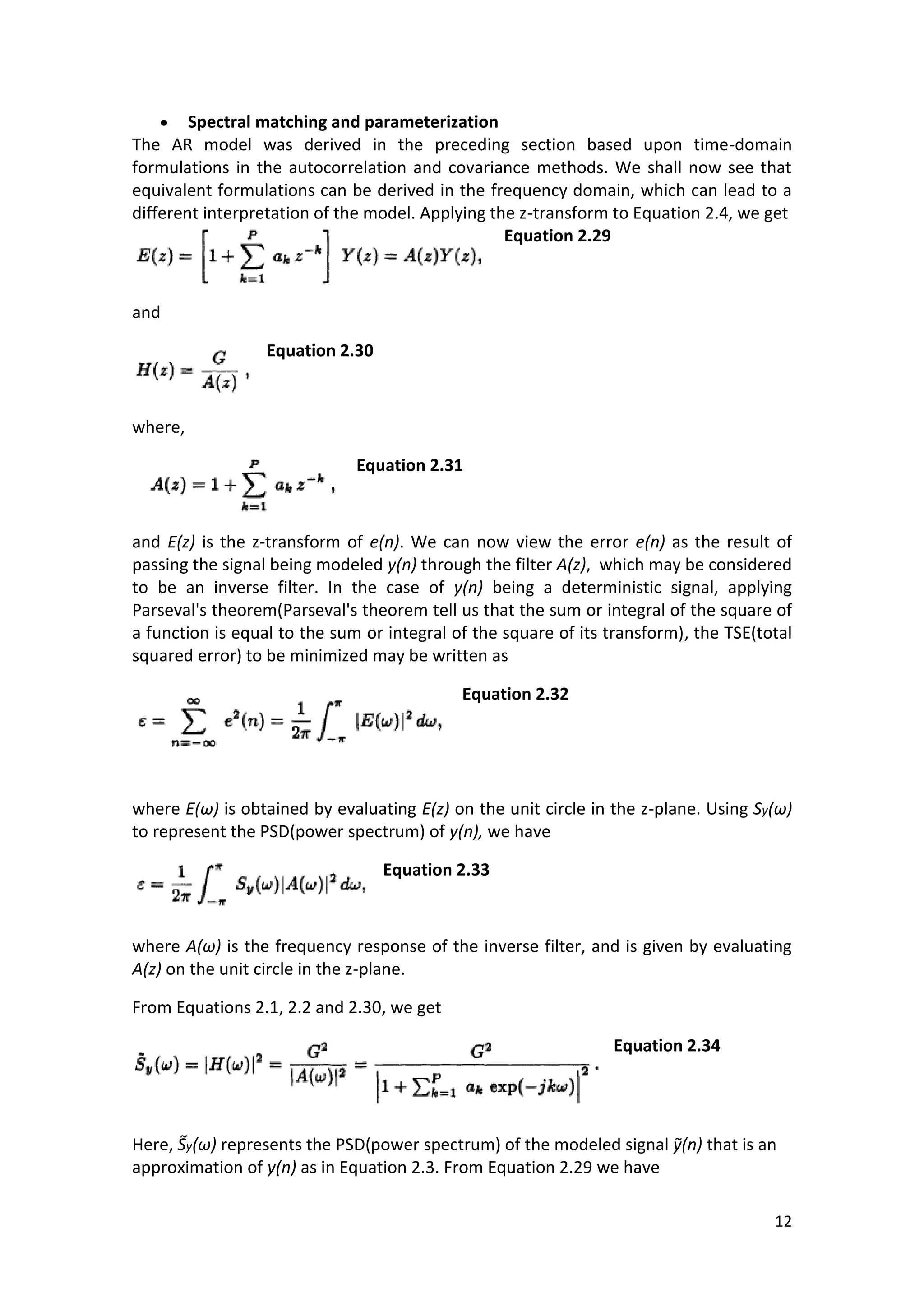 12 
 Spectral matching and parameterization 
The AR model was derived in the preceding section based upon time-domain formulations in the autocorrelation and covariance methods. We shall now see that equivalent formulations can be derived in the frequency domain, which can lead to a different interpretation of the model. Applying the z-transform to Equation 2.4, we get 
Equation 2.29 
and 
Equation 2.30 
where, 
Equation 2.31 
and E(z) is the z-transform of e(n). We can now view the error e(n) as the result of passing the signal being modeled y(n) through the filter A(z), which may be considered to be an inverse filter. In the case of y(n) being a deterministic signal, applying Parseval's theorem(Parseval's theorem tell us that the sum or integral of the square of a function is equal to the sum or integral of the square of its transform), the TSE(total squared error) to be minimized may be written as 
Equation 2.32 
where E(ω) is obtained by evaluating E(z) on the unit circle in the z-plane. Using Sy(ω) to represent the PSD(power spectrum) of y(n), we have 
Equation 2.33 
where A(ω) is the frequency response of the inverse filter, and is given by evaluating A(z) on the unit circle in the z-plane. 
From Equations 2.1, 2.2 and 2.30, we get 
Equation 2.34 
Here, y(ω) represents the PSD(power spectrum) of the modeled signal (n) that is an approximation of y(n) as in Equation 2.3. From Equation 2.29 we have  