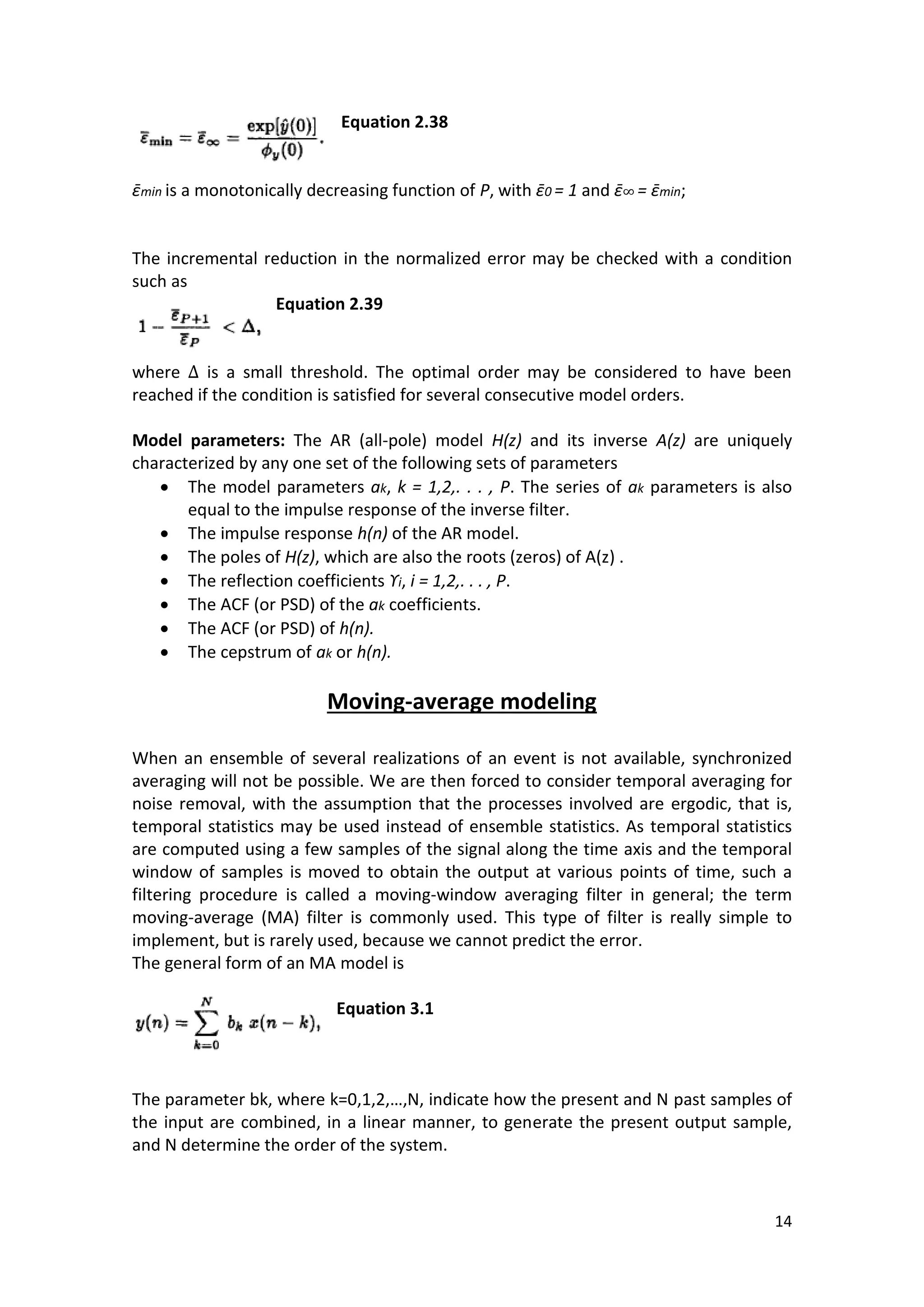 14 
Equation 2.38 
ε min is a monotonically decreasing function of P, with ε 0 = 1 and ε = ε min; 
The incremental reduction in the normalized error may be checked with a condition such as 
Equation 2.39 
where is a small threshold. The optimal order may be considered to have been reached if the condition is satisfied for several consecutive model orders. 
Model parameters: The AR (all-pole) model H(z) and its inverse A(z) are uniquely characterized by any one set of the following sets of parameters 
 The model parameters ak, k = 1,2,. . . , P. The series of ak parameters is also equal to the impulse response of the inverse filter. 
 The impulse response h(n) of the AR model. 
 The poles of H(z), which are also the roots (zeros) of A(z) . 
 The reflection coefficients ϒi, i = 1,2,. . . , P. 
 The ACF (or PSD) of the ak coefficients. 
 The ACF (or PSD) of h(n). 
 The cepstrum of ak or h(n). 
Moving-average modeling 
When an ensemble of several realizations of an event is not available, synchronized averaging will not be possible. We are then forced to consider temporal averaging for noise removal, with the assumption that the processes involved are ergodic, that is, temporal statistics may be used instead of ensemble statistics. As temporal statistics are computed using a few samples of the signal along the time axis and the temporal window of samples is moved to obtain the output at various points of time, such a filtering procedure is called a moving-window averaging filter in general; the term moving-average (MA) filter is commonly used. This type of filter is really simple to implement, but is rarely used, because we cannot predict the error. 
The general form of an MA model is 
Equation 3.1 
The parameter bk, where k=0,1,2,…,N, indicate how the present and N past samples of the input are combined, in a linear manner, to generate the present output sample, and N determine the order of the system.  