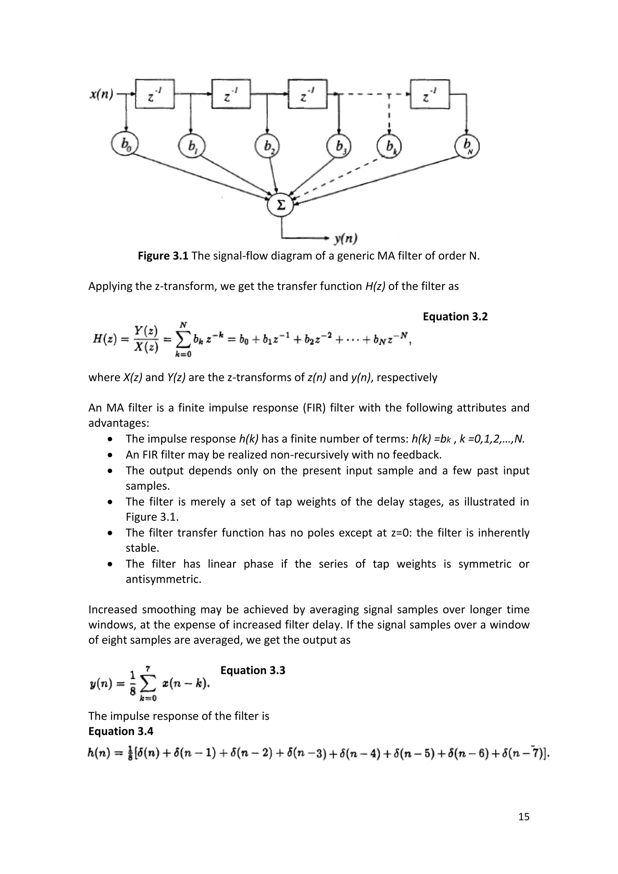 15 
Figure 3.1 The signal-flow diagram of a generic MA filter of order N. 
Applying the z-transform, we get the transfer function H(z) of the filter as 
Equation 3.2 
where X(z) and Y(z) are the z-transforms of z(n) and y(n), respectively 
An MA filter is a finite impulse response (FIR) filter with the following attributes and advantages: 
 The impulse response h(k) has a finite number of terms: h(k) =bk , k =0,1,2,…,N. 
 An FIR filter may be realized non-recursively with no feedback. 
 The output depends only on the present input sample and a few past input samples. 
 The filter is merely a set of tap weights of the delay stages, as illustrated in Figure 3.1. 
 The filter transfer function has no poles except at z=0: the filter is inherently stable. 
 The filter has linear phase if the series of tap weights is symmetric or antisymmetric. 
Increased smoothing may be achieved by averaging signal samples over longer time windows, at the expense of increased filter delay. If the signal samples over a window of eight samples are averaged, we get the output as 
Equation 3.3 
The impulse response of the filter is 
Equation 3.4 
 