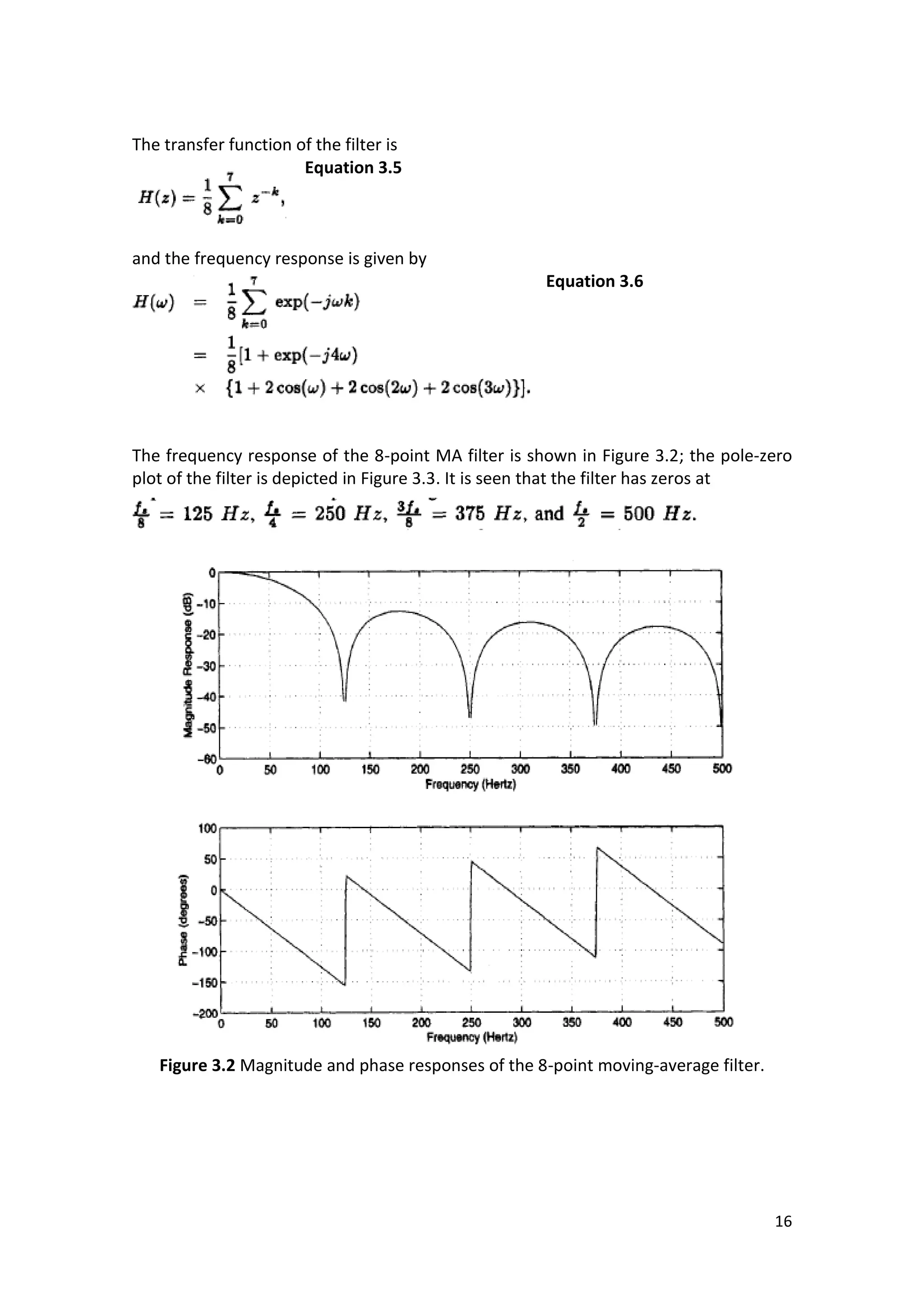 16 
The transfer function of the filter is 
Equation 3.5 
and the frequency response is given by 
Equation 3.6 
The frequency response of the 8-point MA filter is shown in Figure 3.2; the pole-zero plot of the filter is depicted in Figure 3.3. It is seen that the filter has zeros at 
Figure 3.2 Magnitude and phase responses of the 8-point moving-average filter. 
 