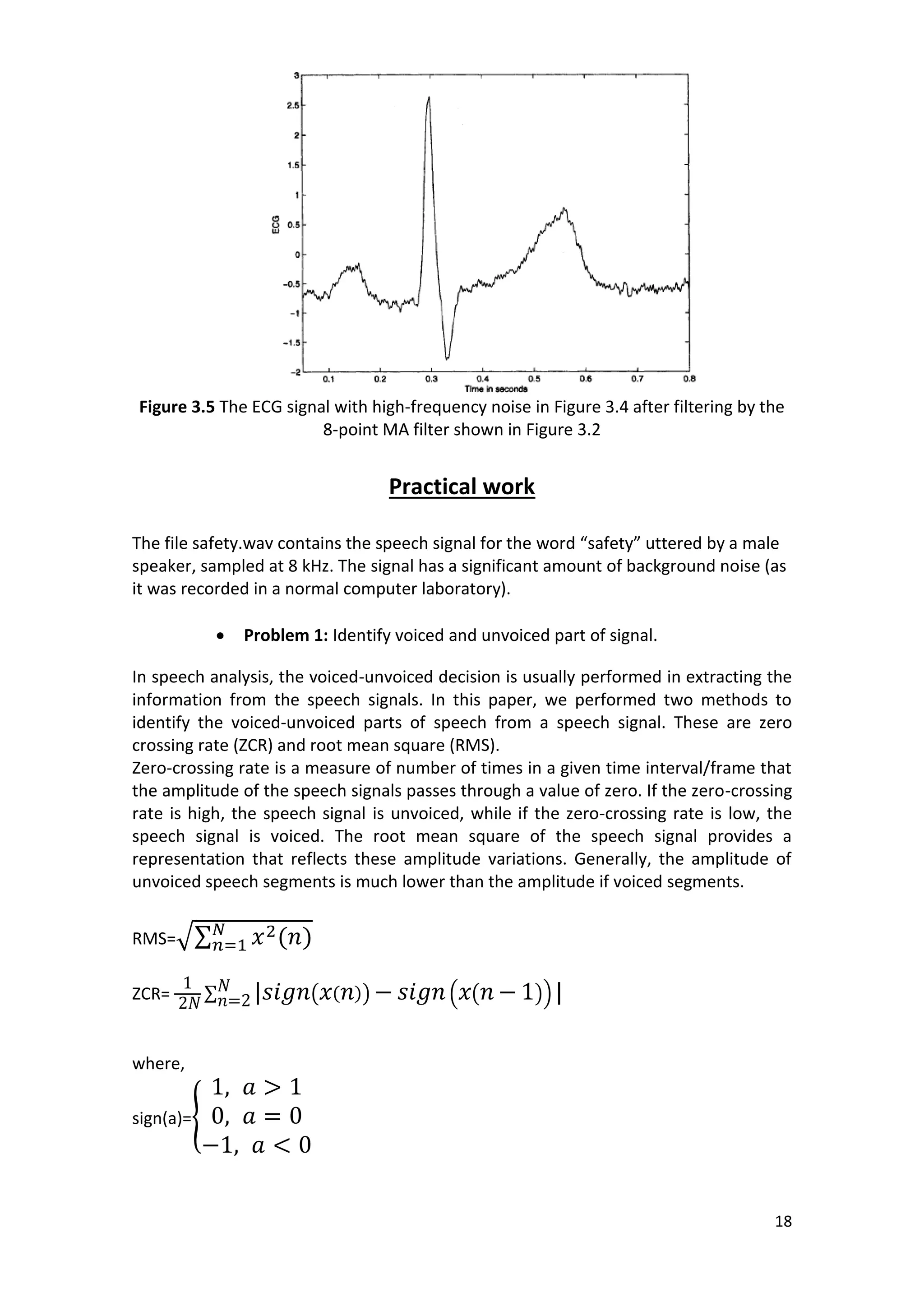 18 
Figure 3.5 The ECG signal with high-frequency noise in Figure 3.4 after filtering by the 8-point MA filter shown in Figure 3.2 
Practical work 
The file safety.wav contains the speech signal for the word “safety” uttered by a male speaker, sampled at 8 kHz. The signal has a significant amount of background noise (as it was recorded in a normal computer laboratory). 
 Problem 1: Identify voiced and unvoiced part of signal. 
In speech analysis, the voiced-unvoiced decision is usually performed in extracting the information from the speech signals. In this paper, we performed two methods to identify the voiced-unvoiced parts of speech from a speech signal. These are zero crossing rate (ZCR) and root mean square (RMS). 
Zero-crossing rate is a measure of number of times in a given time interval/frame that the amplitude of the speech signals passes through a value of zero. If the zero-crossing rate is high, the speech signal is unvoiced, while if the zero-crossing rate is low, the speech signal is voiced. The root mean square of the speech signal provides a representation that reflects these amplitude variations. Generally, the amplitude of unvoiced speech segments is much lower than the amplitude if voiced segments. 
RMS=√Σ ( ) 
ZCR= Σ ( ( )) ( ( )) 
where, 
sign(a)={ 
 