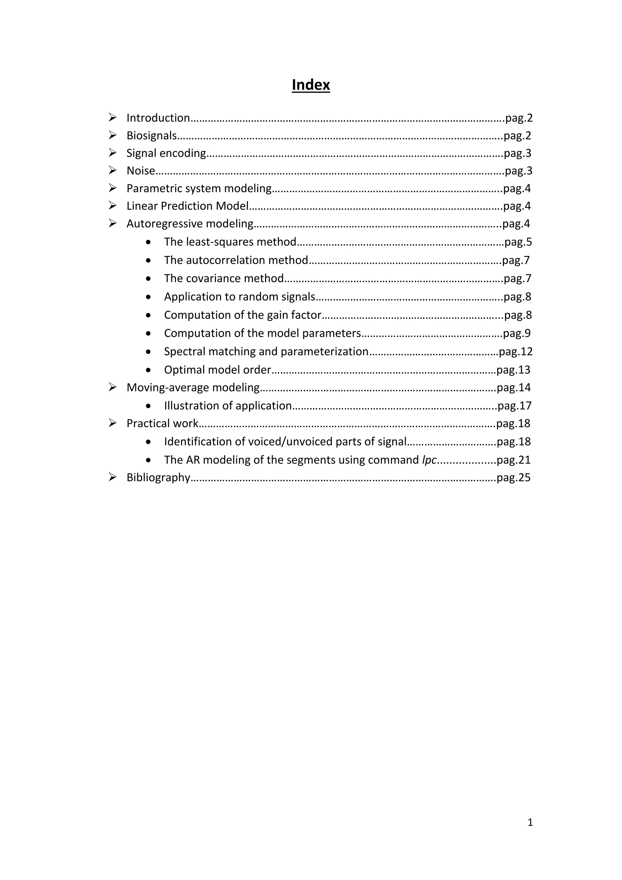 1 
Index 
 Introduction……………………………………………………………………………………………….pag.2 
 Biosignals…………………………………………………………………………………………………..pag.2 
 Signal encoding………………………………………………………………………………………….pag.3 
 Noise………………………………………………………………………………………………………….pag.3 
 Parametric system modeling……………………………………………………………………..pag.4 
 Linear Prediction Model…………………………………………………………………………….pag.4 
 Autoregressive modeling…………………………………………………………………………..pag.4 
 The least-squares method………………………………………………………………pag.5 
 The autocorrelation method………………………………………………………….pag.7 
 The covariance method………………………………………………………………….pag.7 
 Application to random signals………………………………………………………..pag.8 
 Computation of the gain factor……………………………………………………...pag.8 
 Computation of the model parameters………………………………………….pag.9 
 Spectral matching and parameterization………………………………………pag.12 
 Optimal model order……………………………………………………………………pag.13 
 Moving-average modeling……………………………………………………………………….pag.14 
 Illustration of application……………………………………………………………..pag.17 
 Practical work………………………………………………………………………………………….pag.18 
 Identification of voiced/unvoiced parts of signal………………………….pag.18 
 The AR modeling of the segments using command lpc...................pag.21 
 Bibliography…………………………………………………………………………………………….pag.25 
 