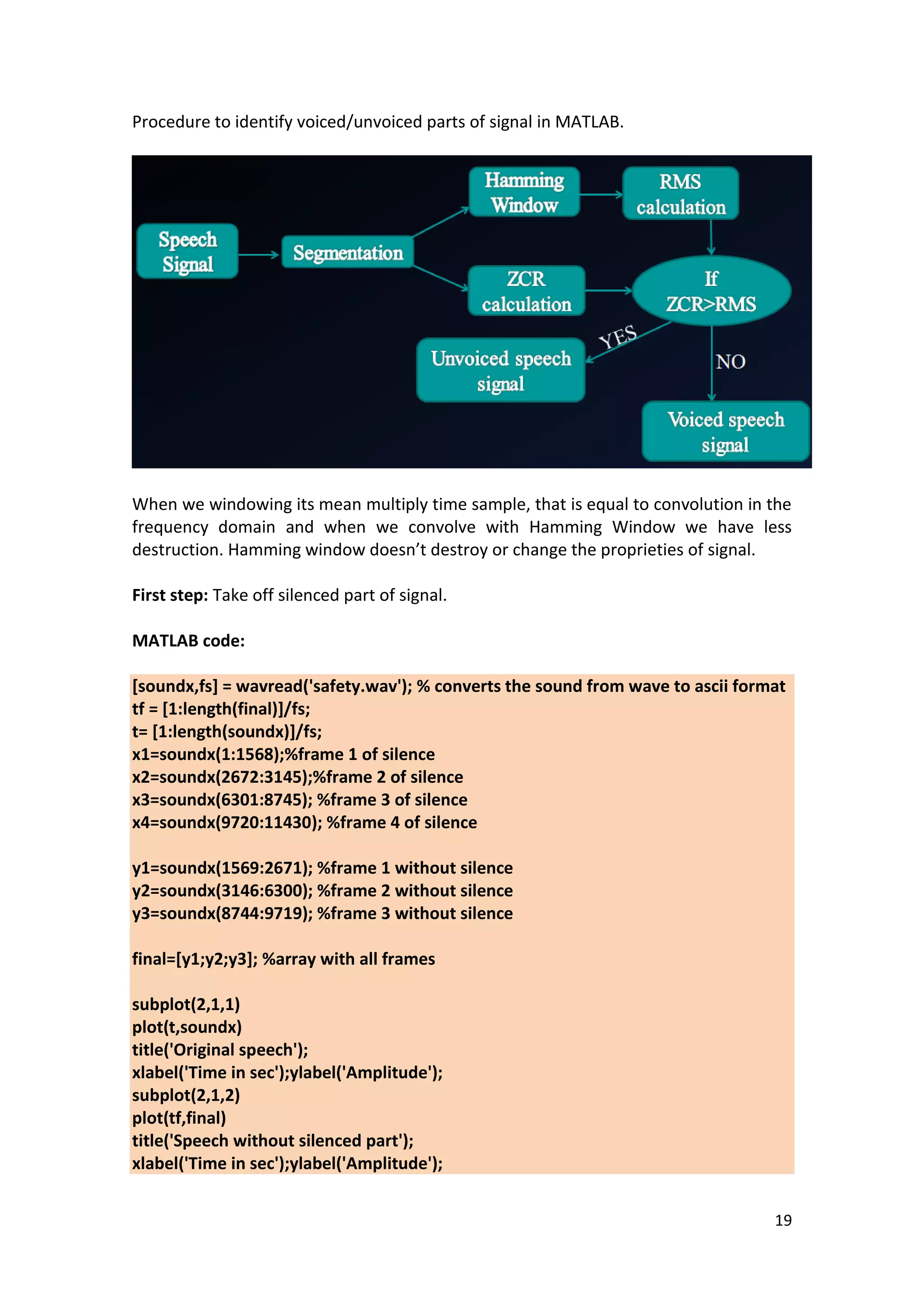 19 
Procedure to identify voiced/unvoiced parts of signal in MATLAB. 
When we windowing its mean multiply time sample, that is equal to convolution in the frequency domain and when we convolve with Hamming Window we have less destruction. Hamming window doesn’t destroy or change the proprieties of signal. 
First step: Take off silenced part of signal. 
MATLAB code: 
[soundx,fs] = wavread('safety.wav'); % converts the sound from wave to ascii format tf = [1:length(final)]/fs; t= [1:length(soundx)]/fs; x1=soundx(1:1568);%frame 1 of silence x2=soundx(2672:3145);%frame 2 of silence x3=soundx(6301:8745); %frame 3 of silence x4=soundx(9720:11430); %frame 4 of silence y1=soundx(1569:2671); %frame 1 without silence y2=soundx(3146:6300); %frame 2 without silence y3=soundx(8744:9719); %frame 3 without silence final=[y1;y2;y3]; %array with all frames subplot(2,1,1) plot(t,soundx) title('Original speech'); xlabel('Time in sec');ylabel('Amplitude'); subplot(2,1,2) plot(tf,final) title('Speech without silenced part'); xlabel('Time in sec');ylabel('Amplitude');  