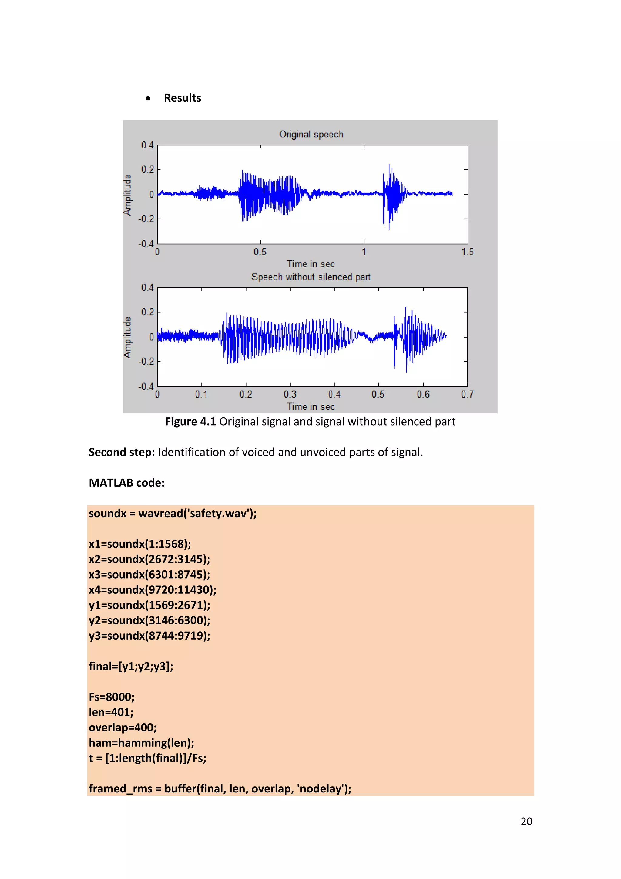 20 
 Results 
Figure 4.1 Original signal and signal without silenced part 
Second step: Identification of voiced and unvoiced parts of signal. 
MATLAB code: soundx = wavread('safety.wav'); x1=soundx(1:1568); x2=soundx(2672:3145); x3=soundx(6301:8745); x4=soundx(9720:11430); y1=soundx(1569:2671); y2=soundx(3146:6300); y3=soundx(8744:9719); final=[y1;y2;y3]; Fs=8000; len=401; overlap=400; ham=hamming(len); t = [1:length(final)]/Fs; framed_rms = buffer(final, len, overlap, 'nodelay');  