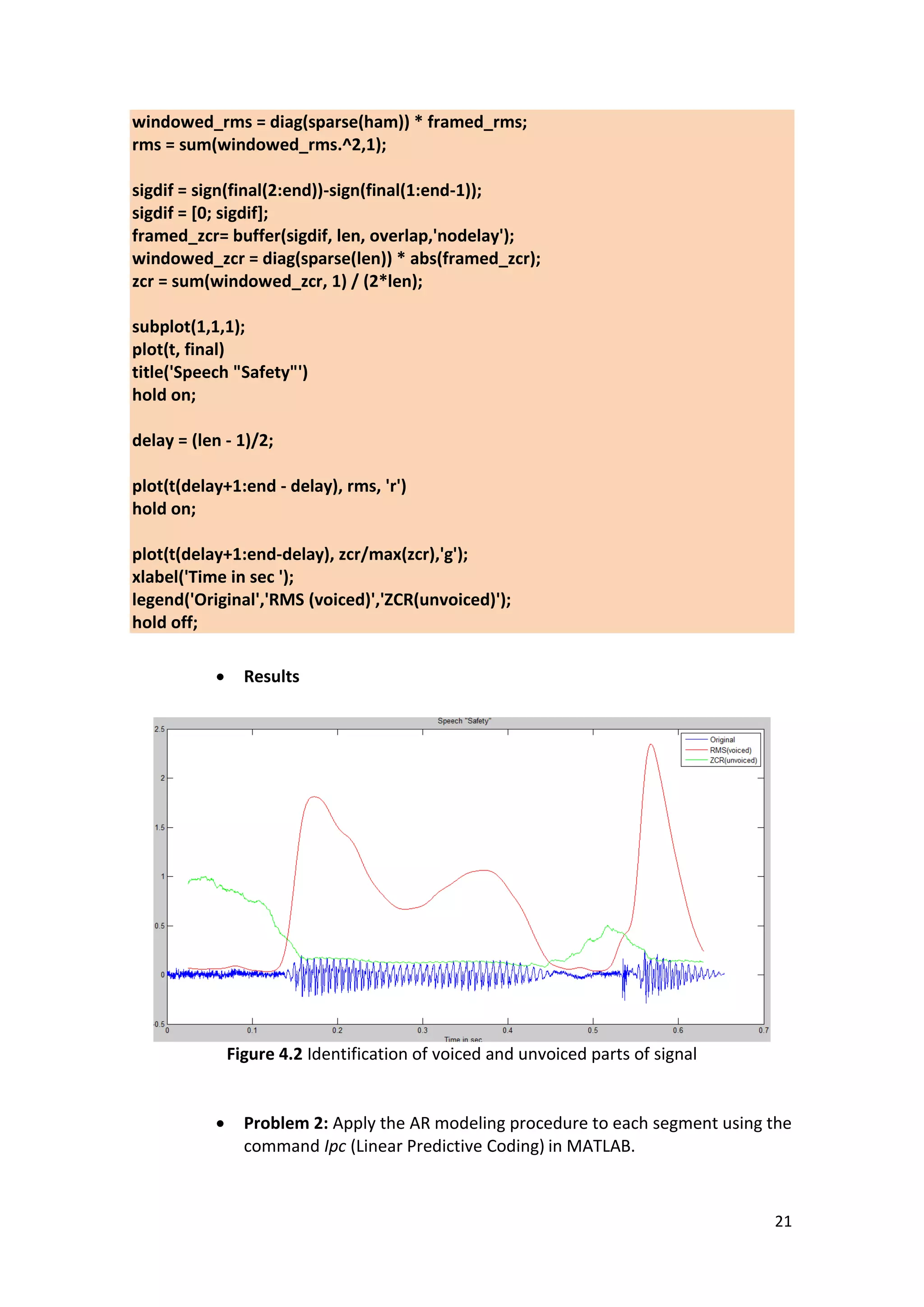 21 
windowed_rms = diag(sparse(ham)) * framed_rms; rms = sum(windowed_rms.^2,1); sigdif = sign(final(2:end))-sign(final(1:end-1)); sigdif = [0; sigdif]; framed_zcr= buffer(sigdif, len, overlap,'nodelay'); windowed_zcr = diag(sparse(len)) * abs(framed_zcr); zcr = sum(windowed_zcr, 1) / (2*len); subplot(1,1,1); plot(t, final) title('Speech "Safety"') hold on; delay = (len - 1)/2; plot(t(delay+1:end - delay), rms, 'r') hold on; plot(t(delay+1:end-delay), zcr/max(zcr),'g'); xlabel('Time in sec '); legend('Original','RMS (voiced)','ZCR(unvoiced)'); hold off; 
 Results 
Figure 4.2 Identification of voiced and unvoiced parts of signal 
 Problem 2: Apply the AR modeling procedure to each segment using the command Ipc (Linear Predictive Coding) in MATLAB. 
 
