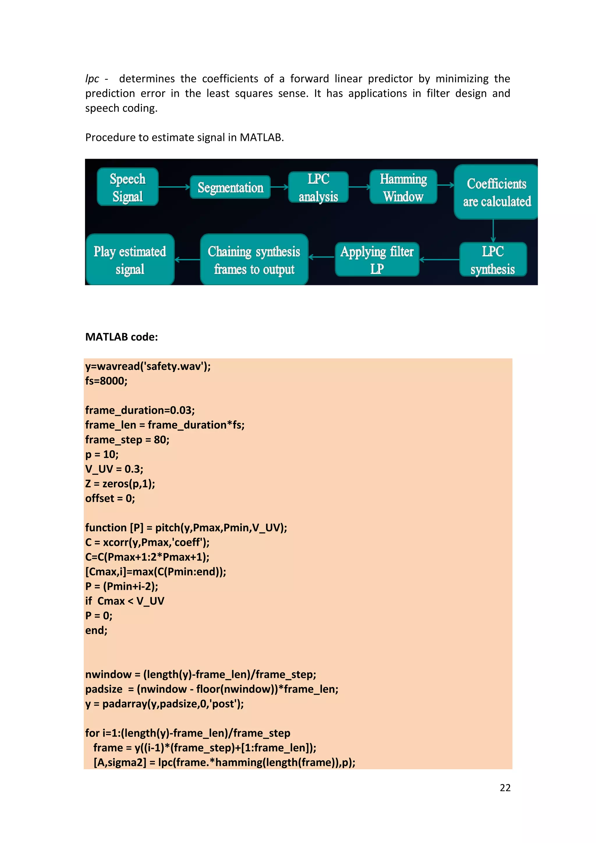 22 
lpc - determines the coefficients of a forward linear predictor by minimizing the prediction error in the least squares sense. It has applications in filter design and speech coding. 
Procedure to estimate signal in MATLAB. 
MATLAB code: 
y=wavread('safety.wav'); fs=8000; frame_duration=0.03; frame_len = frame_duration*fs; frame_step = 80; p = 10; V_UV = 0.3; Z = zeros(p,1); offset = 0; function [P] = pitch(y,Pmax,Pmin,V_UV); C = xcorr(y,Pmax,'coeff'); C=C(Pmax+1:2*Pmax+1); [Cmax,i]=max(C(Pmin:end)); P = (Pmin+i-2); if Cmax < V_UV P = 0; end; nwindow = (length(y)-frame_len)/frame_step; padsize = (nwindow - floor(nwindow))*frame_len; y = padarray(y,padsize,0,'post'); for i=1:(length(y)-frame_len)/frame_step frame = y((i-1)*(frame_step)+[1:frame_len]); [A,sigma2] = lpc(frame.*hamming(length(frame)),p);  