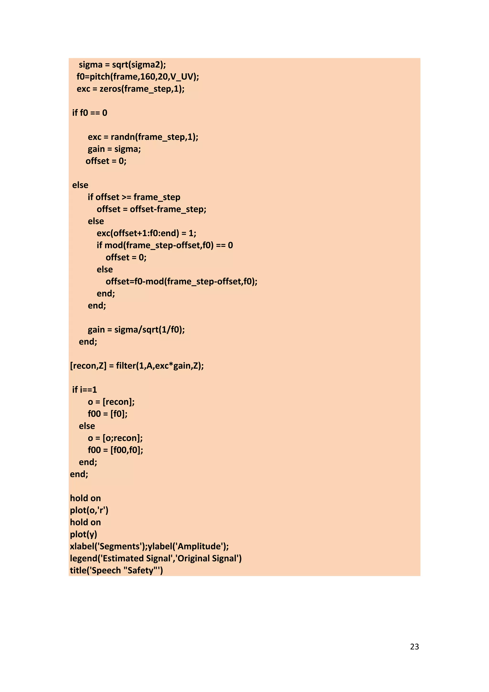 23 
sigma = sqrt(sigma2); f0=pitch(frame,160,20,V_UV); exc = zeros(frame_step,1); if f0 == 0 exc = randn(frame_step,1); gain = sigma; offset = 0; else if offset >= frame_step offset = offset-frame_step; else exc(offset+1:f0:end) = 1; if mod(frame_step-offset,f0) == 0 offset = 0; else offset=f0-mod(frame_step-offset,f0); end; end; gain = sigma/sqrt(1/f0); end; [recon,Z] = filter(1,A,exc*gain,Z); if i==1 o = [recon]; f00 = [f0]; else o = [o;recon]; f00 = [f00,f0]; end; end; hold on plot(o,'r') hold on plot(y) xlabel('Segments');ylabel('Amplitude'); legend('Estimated Signal','Original Signal') title('Speech "Safety"') 
 