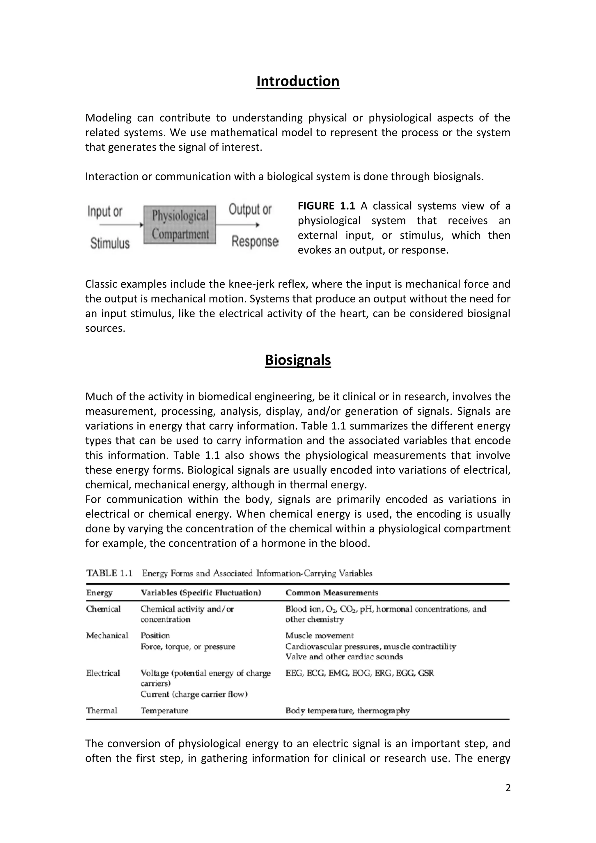 2 
Introduction 
Modeling can contribute to understanding physical or physiological aspects of the related systems. We use mathematical model to represent the process or the system that generates the signal of interest. 
Interaction or communication with a biological system is done through biosignals. 
FIGURE 1.1 A classical systems view of a physiological system that receives an external input, or stimulus, which then evokes an output, or response. 
Classic examples include the knee-jerk reflex, where the input is mechanical force and the output is mechanical motion. Systems that produce an output without the need for an input stimulus, like the electrical activity of the heart, can be considered biosignal sources. 
Biosignals 
Much of the activity in biomedical engineering, be it clinical or in research, involves the measurement, processing, analysis, display, and/or generation of signals. Signals are variations in energy that carry information. Table 1.1 summarizes the different energy types that can be used to carry information and the associated variables that encode this information. Table 1.1 also shows the physiological measurements that involve these energy forms. Biological signals are usually encoded into variations of electrical, chemical, mechanical energy, although in thermal energy. 
For communication within the body, signals are primarily encoded as variations in electrical or chemical energy. When chemical energy is used, the encoding is usually done by varying the concentration of the chemical within a physiological compartment for example, the concentration of a hormone in the blood. 
The conversion of physiological energy to an electric signal is an important step, and often the first step, in gathering information for clinical or research use. The energy  