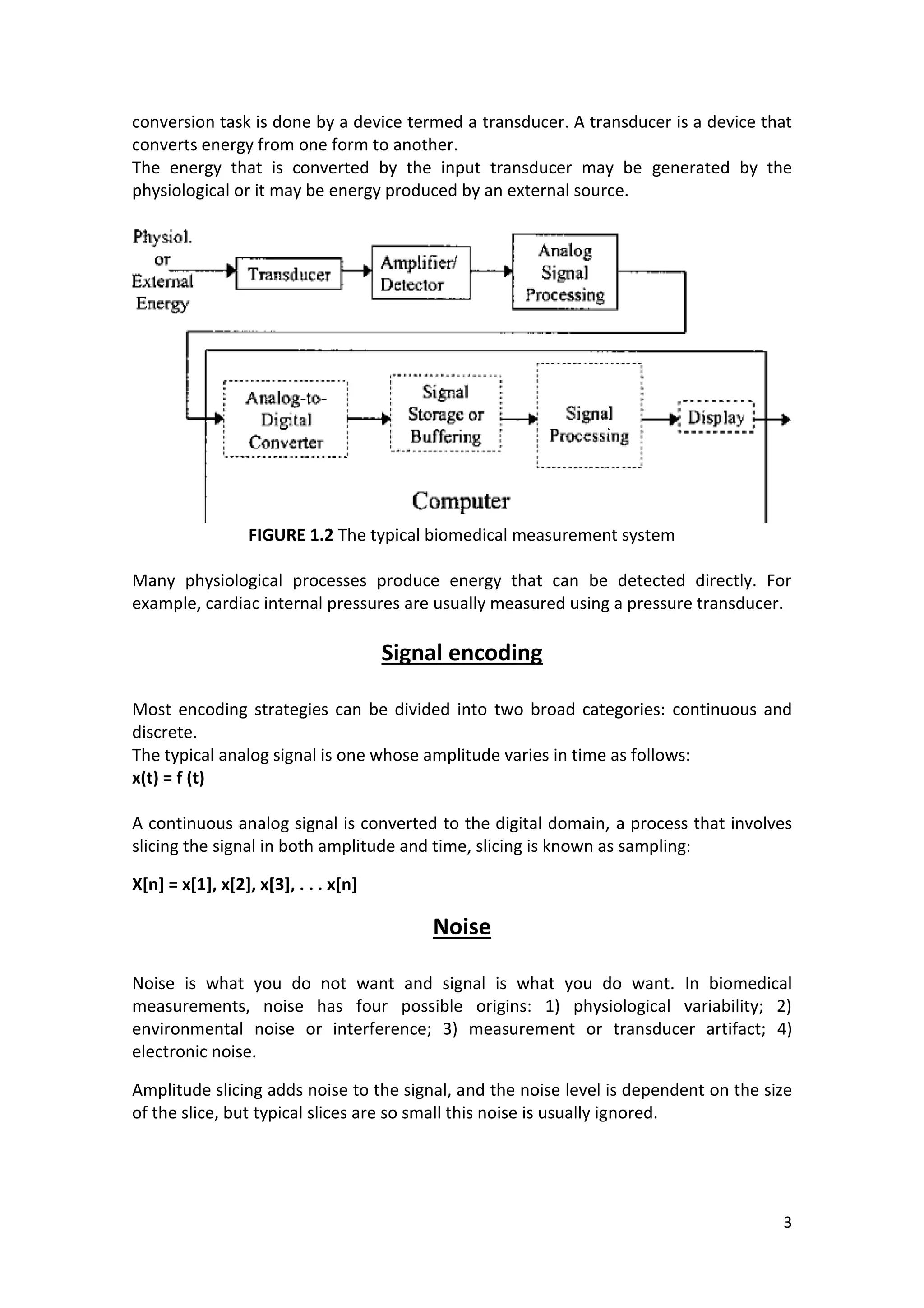 3 
conversion task is done by a device termed a transducer. A transducer is a device that converts energy from one form to another. 
The energy that is converted by the input transducer may be generated by the physiological or it may be energy produced by an external source. 
FIGURE 1.2 The typical biomedical measurement system 
Many physiological processes produce energy that can be detected directly. For example, cardiac internal pressures are usually measured using a pressure transducer. 
Signal encoding 
Most encoding strategies can be divided into two broad categories: continuous and discrete. 
The typical analog signal is one whose amplitude varies in time as follows: 
x(t) = f (t) 
A continuous analog signal is converted to the digital domain, a process that involves slicing the signal in both amplitude and time, slicing is known as sampling: 
X[n] = x[1], x[2], x[3], . . . x[n] 
Noise 
Noise is what you do not want and signal is what you do want. In biomedical measurements, noise has four possible origins: 1) physiological variability; 2) environmental noise or interference; 3) measurement or transducer artifact; 4) electronic noise. 
Amplitude slicing adds noise to the signal, and the noise level is dependent on the size of the slice, but typical slices are so small this noise is usually ignored. 
 