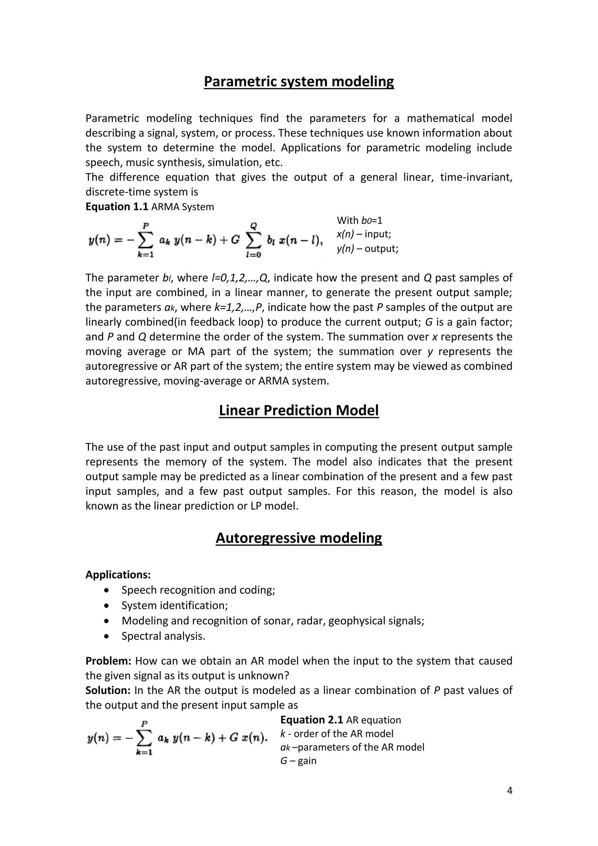 4 
Parametric system modeling 
Parametric modeling techniques find the parameters for a mathematical model describing a signal, system, or process. These techniques use known information about the system to determine the model. Applications for parametric modeling include speech, music synthesis, simulation, etc. 
The difference equation that gives the output of a general linear, time-invariant, discrete-time system is 
Equation 1.1 ARMA System 
With b0=1 
x(n) – input; 
y(n) – output; 
The parameter bl, where l=0,1,2,…,Q, indicate how the present and Q past samples of the input are combined, in a linear manner, to generate the present output sample; the parameters ak, where k=1,2,…,P, indicate how the past P samples of the output are linearly combined(in feedback loop) to produce the current output; G is a gain factor; and P and Q determine the order of the system. The summation over x represents the moving average or MA part of the system; the summation over y represents the autoregressive or AR part of the system; the entire system may be viewed as combined autoregressive, moving-average or ARMA system. 
Linear Prediction Model 
The use of the past input and output samples in computing the present output sample represents the memory of the system. The model also indicates that the present output sample may be predicted as a linear combination of the present and a few past input samples, and a few past output samples. For this reason, the model is also known as the linear prediction or LP model. 
Autoregressive modeling 
Applications: 
 Speech recognition and coding; 
 System identification; 
 Modeling and recognition of sonar, radar, geophysical signals; 
 Spectral analysis. 
Problem: How can we obtain an AR model when the input to the system that caused the given signal as its output is unknown? 
Solution: In the AR the output is modeled as a linear combination of P past values of the output and the present input sample as 
Equation 2.1 AR equation 
k - order of the AR model 
ak –parameters of the AR model 
G – gain  
