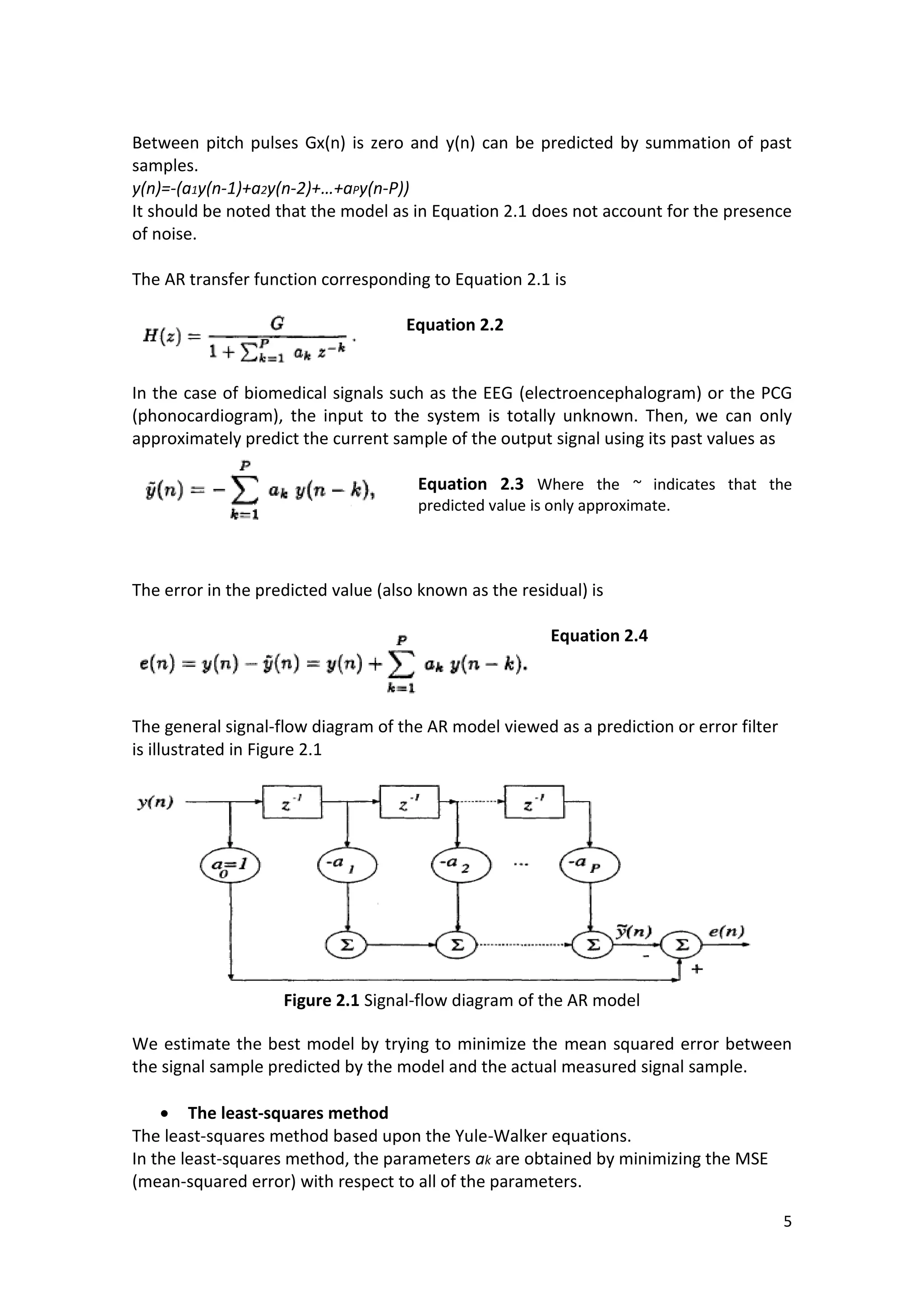 5 
Between pitch pulses Gx(n) is zero and y(n) can be predicted by summation of past samples. 
y(n)=-(a1y(n-1)+a2y(n-2)+…+aPy(n-P)) 
It should be noted that the model as in Equation 2.1 does not account for the presence of noise. 
The AR transfer function corresponding to Equation 2.1 is 
Equation 2.2 
In the case of biomedical signals such as the EEG (electroencephalogram) or the PCG (phonocardiogram), the input to the system is totally unknown. Then, we can only approximately predict the current sample of the output signal using its past values as 
Equation 2.3 Where the ~ indicates that the predicted value is only approximate. 
The error in the predicted value (also known as the residual) is 
Equation 2.4 
The general signal-flow diagram of the AR model viewed as a prediction or error filter is illustrated in Figure 2.1 
Figure 2.1 Signal-flow diagram of the AR model 
We estimate the best model by trying to minimize the mean squared error between the signal sample predicted by the model and the actual measured signal sample. 
 The least-squares method 
The least-squares method based upon the Yule-Walker equations. 
In the least-squares method, the parameters ak are obtained by minimizing the MSE (mean-squared error) with respect to all of the parameters.  