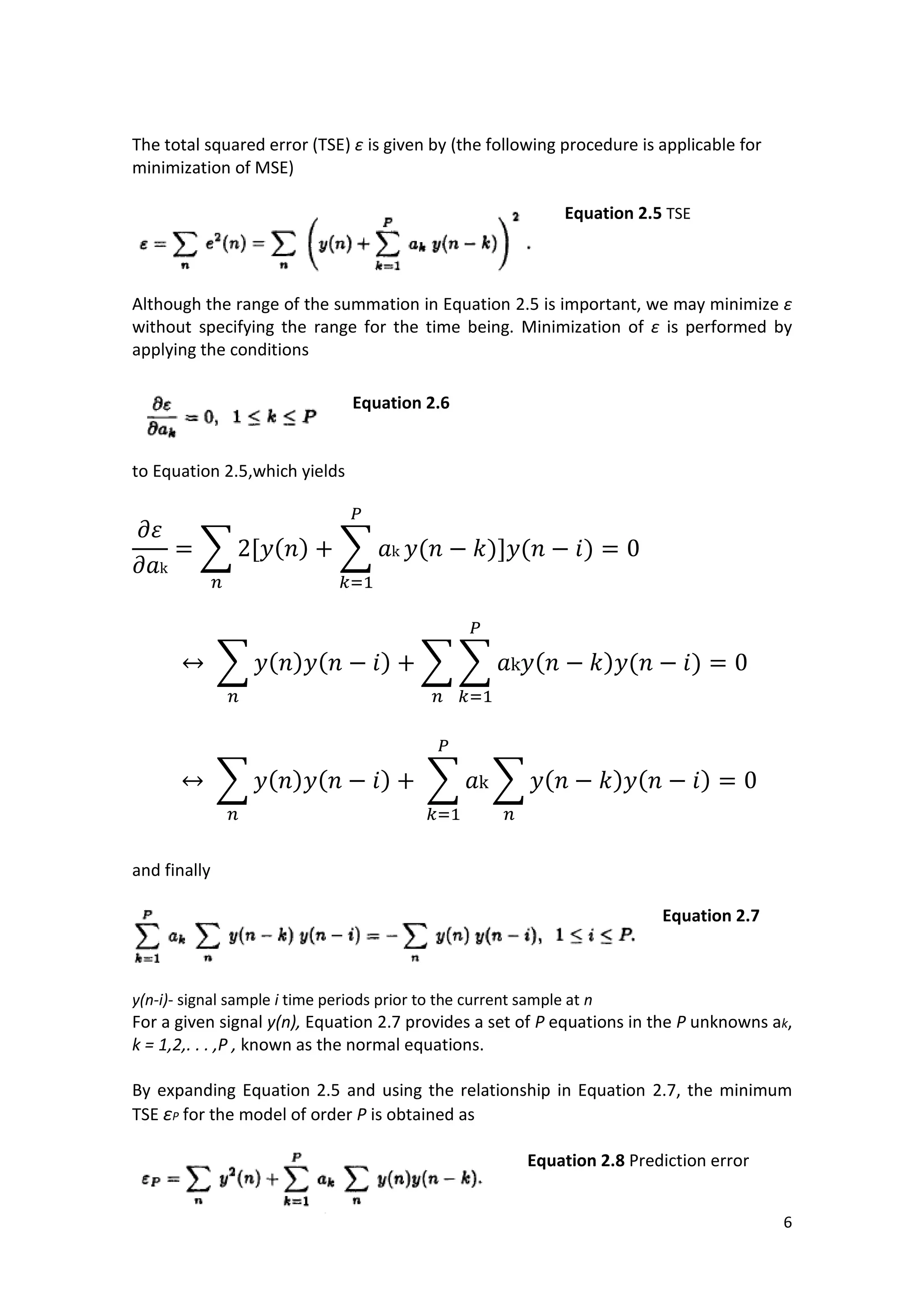 6 
The total squared error (TSE) ε is given by (the following procedure is applicable for minimization of MSE) 
Equation 2.5 TSE 
Although the range of the summation in Equation 2.5 is important, we may minimize ε without specifying the range for the time being. Minimization of ε is performed by applying the conditions 
Equation 2.6 
to Equation 2.5,which yields 
Σ ( ) Σ ( ) ( ) 
Σ ( ) ( ) ΣΣ ( ) ( ) 
Σ ( ) ( ) Σ Σ ( ) ( ) 
and finally 
Equation 2.7 
y(n-i)- signal sample i time periods prior to the current sample at n 
For a given signal y(n), Equation 2.7 provides a set of P equations in the P unknowns ak, k = 1,2,. . . ,P , known as the normal equations. 
By expanding Equation 2.5 and using the relationship in Equation 2.7, the minimum TSE εP for the model of order P is obtained as 
Equation 2.8 Prediction error 
 