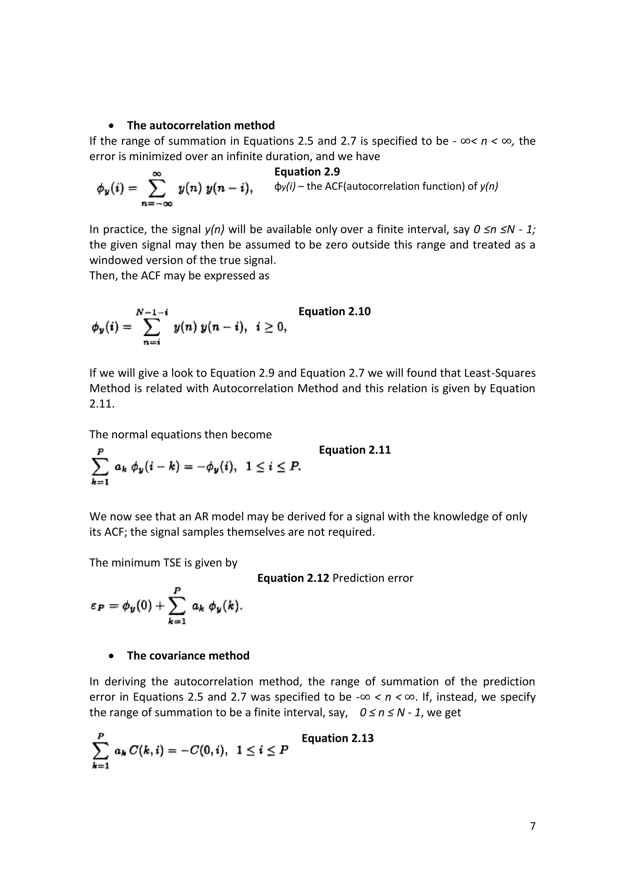 7 
 The autocorrelation method 
If the range of summation in Equations 2.5 and 2.7 is specified to be - < n < , the error is minimized over an infinite duration, and we have 
Equation 2.9 
φy(i) – the ACF(autocorrelation function) of y(n) 
In practice, the signal y(n) will be available only over a finite interval, say 0 ≤n ≤N - 1; the given signal may then be assumed to be zero outside this range and treated as a windowed version of the true signal. 
Then, the ACF may be expressed as 
Equation 2.10 
If we will give a look to Equation 2.9 and Equation 2.7 we will found that Least-Squares Method is related with Autocorrelation Method and this relation is given by Equation 2.11. 
The normal equations then become 
Equation 2.11 
We now see that an AR model may be derived for a signal with the knowledge of only its ACF; the signal samples themselves are not required. 
The minimum TSE is given by 
Equation 2.12 Prediction error 
 The covariance method 
In deriving the autocorrelation method, the range of summation of the prediction error in Equations 2.5 and 2.7 was specified to be - < n < . If, instead, we specify the range of summation to be a finite interval, say, 0 ≤ n ≤ N - 1, we get 
Equation 2.13 
 