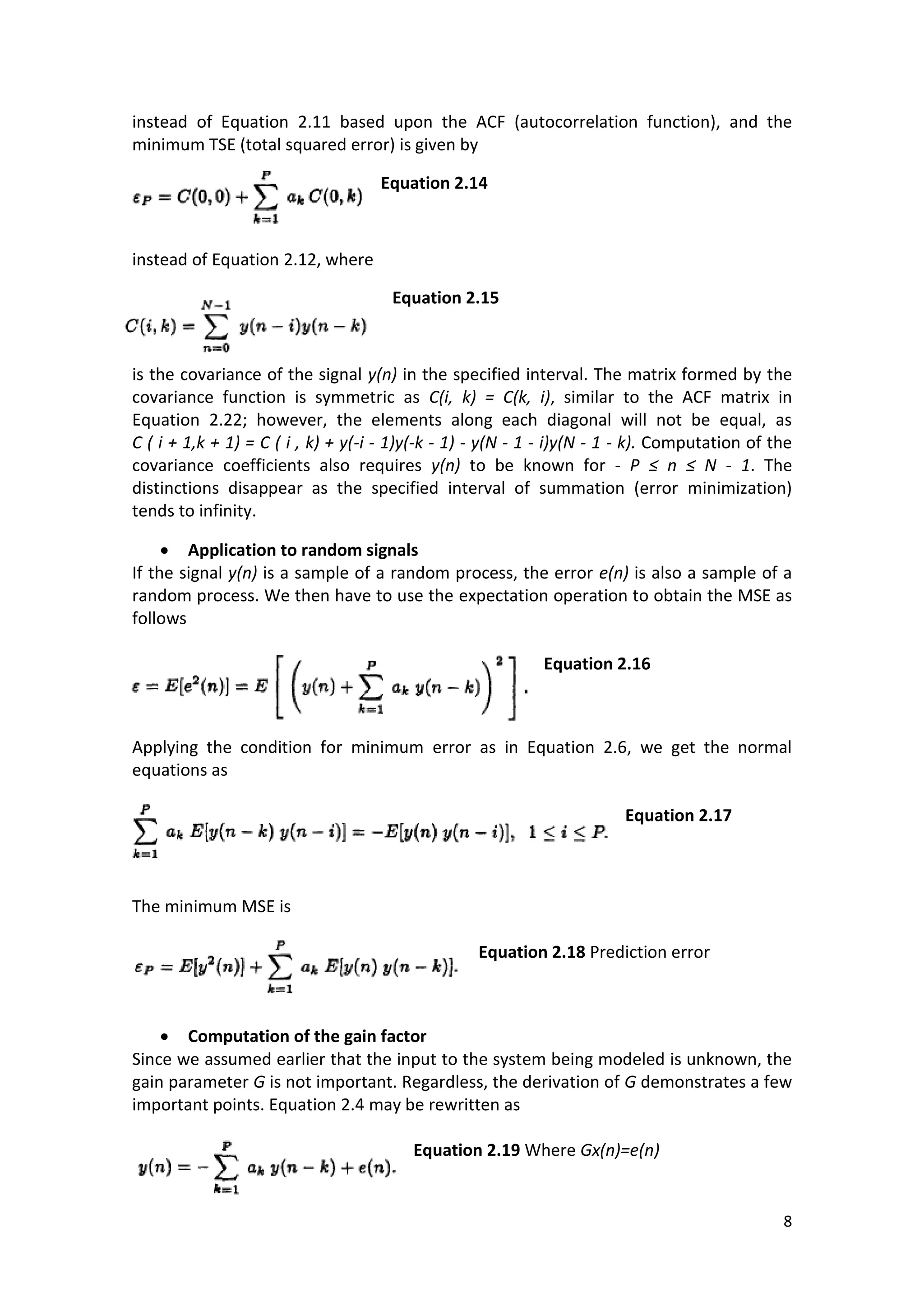 8 
instead of Equation 2.11 based upon the ACF (autocorrelation function), and the minimum TSE (total squared error) is given by 
Equation 2.14 
instead of Equation 2.12, where 
Equation 2.15 
is the covariance of the signal y(n) in the specified interval. The matrix formed by the covariance function is symmetric as C(i, k) = C(k, i), similar to the ACF matrix in Equation 2.22; however, the elements along each diagonal will not be equal, as C ( i + 1,k + 1) = C ( i , k) + y(-i - 1)y(-k - 1) - y(N - 1 - i)y(N - 1 - k). Computation of the covariance coefficients also requires y(n) to be known for - P ≤ n ≤ N - 1. The distinctions disappear as the specified interval of summation (error minimization) tends to infinity. 
 Application to random signals 
If the signal y(n) is a sample of a random process, the error e(n) is also a sample of a random process. We then have to use the expectation operation to obtain the MSE as follows 
Equation 2.16 
Applying the condition for minimum error as in Equation 2.6, we get the normal equations as 
Equation 2.17 
The minimum MSE is 
Equation 2.18 Prediction error 
 Computation of the gain factor 
Since we assumed earlier that the input to the system being modeled is unknown, the gain parameter G is not important. Regardless, the derivation of G demonstrates a few important points. Equation 2.4 may be rewritten as 
Equation 2.19 Where Gx(n)=e(n) 
 