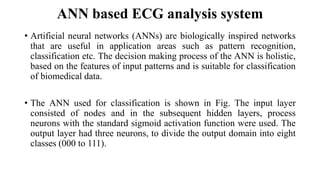 ANN based ECG analysis system
• Artificial neural networks (ANNs) are biologically inspired networks
that are useful in application areas such as pattern recognition,
classification etc. The decision making process of the ANN is holistic,
based on the features of input patterns and is suitable for classification
of biomedical data.
• The ANN used for classification is shown in Fig. The input layer
consisted of nodes and in the subsequent hidden layers, process
neurons with the standard sigmoid activation function were used. The
output layer had three neurons, to divide the output domain into eight
classes (000 to 111).
 