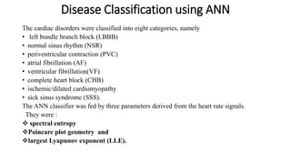 Disease Classification using ANN
The cardiac disorders were classified into eight categories, namely
• left bundle branch block (LBBB)
• normal sinus rhythm (NSR)
• periventricular contraction (PVC)
• atrial fibrillation (AF)
• ventricular fibrillation(VF)
• complete heart block (CHB)
• ischemic/dilated cardiomyopathy
• sick sinus syndrome (SSS).
The ANN classifier was fed by three parameters derived from the heart rate signals.
They were :
 spectral entropy
Poincare plot geometry and
largest Lyapunov exponent (LLE).
 