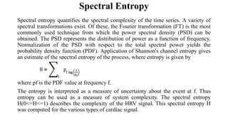Spectral Entropy
Spectral entropy quantifies the spectral complexity of the time series. A variety of
spectral transformations exist. Of these, the Fourier transformation (FT) is the most
commonly used technique from which the power spectral density (PSD) can be
obtained. The PSD represents the distribution of power as a function of frequency.
Normalization of the PSD with respect to the total spectral power yields the
probability density function (PDF). Application of Shannon's channel entropy gives
an estimate of the spectral entropy of the process, where entropy is given by
where pf is the PDF value at frequency f.
The entropy is interpreted as a measure of uncertainty about the event at f. Thus
entropy can be used as a measure of system complexity. The spectral entropy
H(0<=H<=1) describes the complexity of the HRV signal. This spectral entropy H
was computed for the various types of cardiac signal.
 