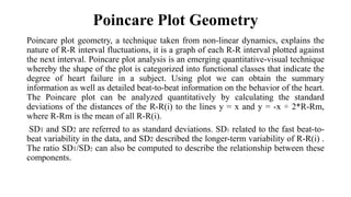 Poincare Plot Geometry
Poincare plot geometry, a technique taken from non-linear dynamics, explains the
nature of R-R interval fluctuations, it is a graph of each R-R interval plotted against
the next interval. Poincare plot analysis is an emerging quantitative-visual technique
whereby the shape of the plot is categorized into functional classes that indicate the
degree of heart failure in a subject. Using plot we can obtain the summary
information as well as detailed beat-to-beat information on the behavior of the heart.
The Poincare plot can be analyzed quantitatively by calculating the standard
deviations of the distances of the R-R(i) to the lines y = x and y = -x ÷ 2*R-Rm,
where R-Rm is the mean of all R-R(i).
SD1 and SD2 are referred to as standard deviations. SD1 related to the fast beat-to-
beat variability in the data, and SD2 described the longer-term variability of R-R(i) .
The ratio SD1/SD2 can also be computed to describe the relationship between these
components.
 