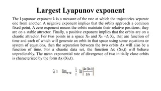 Largest Lyapunov exponent
The Lyapunov exponent λ is a measure of the rate at which the trajectories separate
one from another. A negative exponent implies that the orbits approach a common
fixed point. A zero exponent means the orbits maintain their relative positions; they
are on a stable attractor. Finally, a positive exponent implies that the orbits are on a
chaotic attractor. For two points in a space X0 and X0 +Δ X0, that are function of
time and each of which will generate an orbit in that space using some equations or
system of equations, then the separation between the two orbits Δx will also be a
function of time. For a chaotic data set, the function Δx (X0,t) will behave
unpredictably. The mean exponential rate of divergence of two initially close orbits
is characterized by the form Δx (X0,t).
 