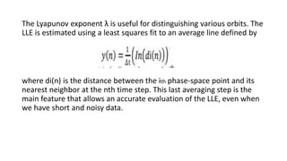 The Lyapunov exponent λ is useful for distinguishing various orbits. The
LLE is estimated using a least squares fit to an average line defined by
where di(n) is the distance between the ith phase-space point and its
nearest neighbor at the nth time step. This last averaging step is the
main feature that allows an accurate evaluation of the LLE, even when
we have short and noisy data.
 