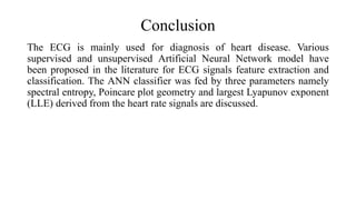 Conclusion
The ECG is mainly used for diagnosis of heart disease. Various
supervised and unsupervised Artificial Neural Network model have
been proposed in the literature for ECG signals feature extraction and
classification. The ANN classifier was fed by three parameters namely
spectral entropy, Poincare plot geometry and largest Lyapunov exponent
(LLE) derived from the heart rate signals are discussed.
 