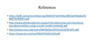 References
• https://pdfs.semanticscholar.org/4b94/471d1594cc8853d259abba7b
88072c9009f7.pdf
• http://www.alliedacademies.org/articles/detecting-and-classifying-
ecg-abnormalities-using-a-multi-model-methods.pdf
• http://www.naun.org/main/NAUN/bio/2015/a322010-075.pdf
• https://www.ijsr.net/conf/NCKITE2015/39.pdf
 