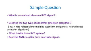 Sample Question
• What is normal and abnormal ECG signal ?
• Describe the two type of abnormal detection algorithm ?
( heart rate related abnormalities algorithm and general heart disease
detection algorithm)
• What is ANN based ECG system?
• Describe ANN classifier form heart rate signal .
 