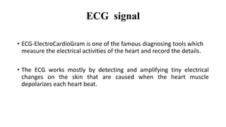 ECG signal
• ECG-ElectroCardioGram is one of the famous diagnosing tools which
measure the electrical activities of the heart and record the details.
• The ECG works mostly by detecting and amplifying tiny electrical
changes on the skin that are caused when the heart muscle
depolarizes each heart beat.
 