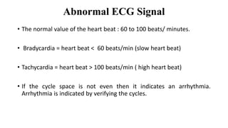 Abnormal ECG Signal
• The normal value of the heart beat : 60 to 100 beats/ minutes.
• Bradycardia = heart beat < 60 beats/min (slow heart beat)
• Tachycardia = heart beat > 100 beats/min ( high heart beat)
• If the cycle space is not even then it indicates an arrhythmia.
Arrhythmia is indicated by verifying the cycles.
 