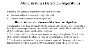 Abnormalities Detection Algorithms
Generally two detection algorithms were built. These are :
i) heart rate related abnormalities algorithm and
ii) General heart diseases detection algorithm
Heart rate - related abnormalities detection algorithm:
The algorithm tests three consecutive ECG samples and compares a given sample to
its adjacent counterparts and to a threshold value of 0.25 volts. The fixed threshold
of 0.25 volts was chosen based on the following:
1. The selected ECG waveforms have a common range of amplitudes (0 to 3 volts)
of the samples making the idea of a fixed threshold practical as shown in Fig.
2. The detection mechanism does not rely on the amplitude; however it depends on
the number of the “R” peaks of the QRS complexes in the whole waveforms.
 