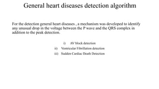 General heart diseases detection algorithm
For the detection general heart diseases , a mechanism was developed to identify
any unusual drop in the voltage between the P wave and the QRS complex in
addition to the peak detection.
i) AV block detection
ii) Ventricular Fibrillation detection
iii) Sudden Cardiac Death Detection
 
