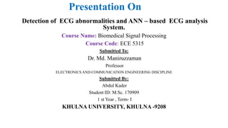 Presentation On
Detection of ECG abnormalities and ANN – based ECG analysis
System.
Course Name: Biomedical Signal Processing
Course Code: ECE 5315
Submitted To:
Dr. Md. Maniruzzaman
Professor
ELECTRONICS AND COMMUNICATION ENGINEERING DISCIPLINE
Submitted By:
Abdul Kader
Student ID: M.Sc. 170909
1 st Year , Term- I
KHULNA UNIVERSITY, KHULNA -9208
 