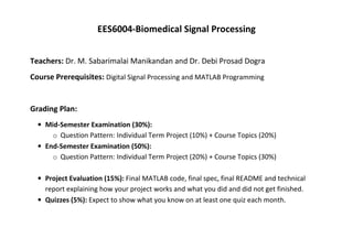 EES6004-Biomedical Signal Processing
Teachers: Dr. M. Sabarimalai Manikandan and Dr. Debi Prosad Dogra
Course Prerequisites: Digital Signal Processing and MATLAB Programming
Grading Plan:
• Mid-Semester Examination (30%):
o Question Pattern: Individual Term Project (10%) + Course Topics (20%)
• End-Semester Examination (50%):
o Question Pattern: Individual Term Project (20%) + Course Topics (30%)
• Project Evaluation (15%): Final MATLAB code, final spec, final README and technical
report explaining how your project works and what you did and did not get finished.
• Quizzes (5%): Expect to show what you know on at least one quiz each month.
 