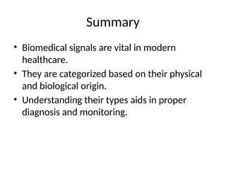 Summary
• Biomedical signals are vital in modern
healthcare.
• They are categorized based on their physical
and biological origin.
• Understanding their types aids in proper
diagnosis and monitoring.
 